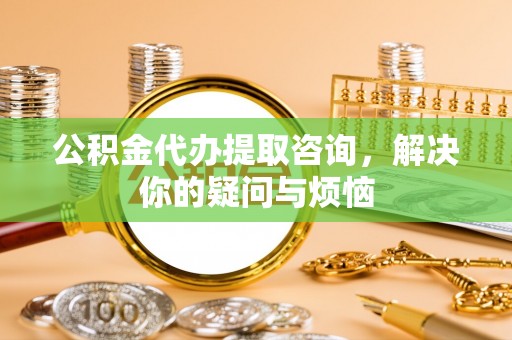 平房公积金代办提取咨询，解决你的疑问与烦恼