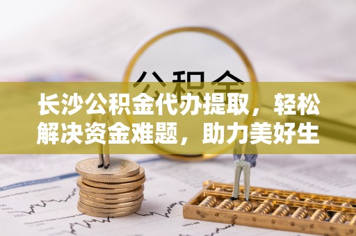 平房长沙公积金代办提取，轻松解决资金难题，助力美好生活