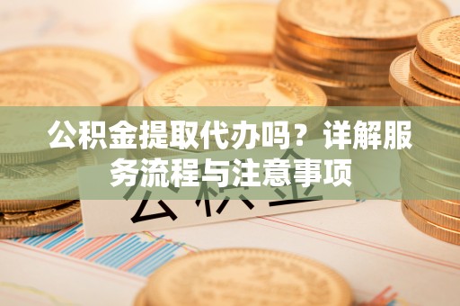 平房公积金提取代办吗？详解服务流程与注意事项