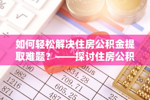 平房如何轻松解决住房公积金提取难题？——探讨住房公积金提取代办服务