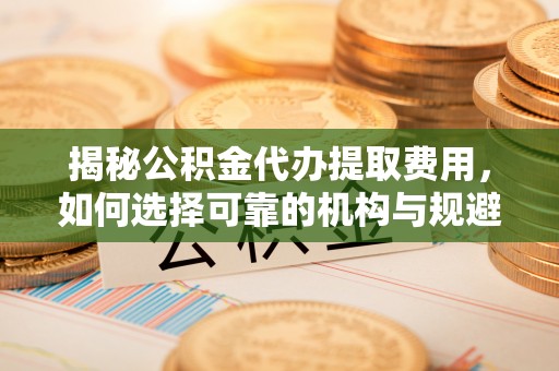 平房揭秘公积金代办提取费用，如何选择可靠的机构与规避潜在风险