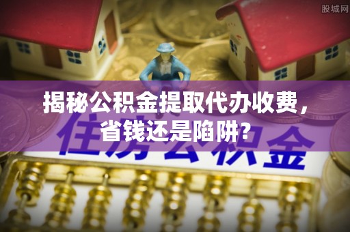 平房揭秘公积金提取代办收费，省钱还是陷阱？