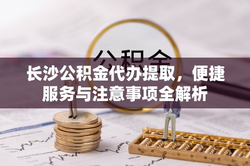平房长沙公积金代办提取，便捷服务与注意事项全解析