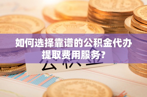 平房如何选择靠谱的公积金代办提取费用服务？