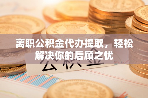 平房离职公积金代办提取，轻松解决你的后顾之忧