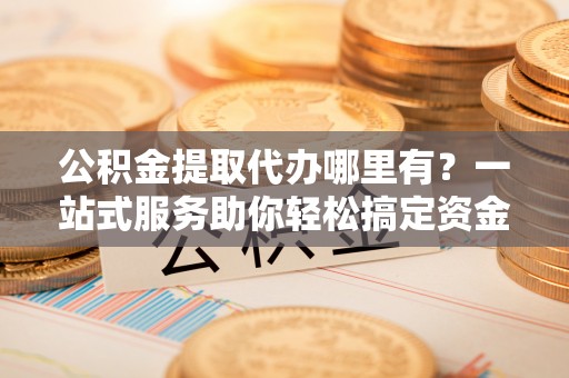 平房公积金提取代办哪里有？一站式服务助你轻松搞定资金难题