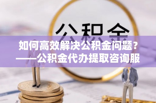 平房如何高效解决公积金问题？——公积金代办提取咨询服务指南