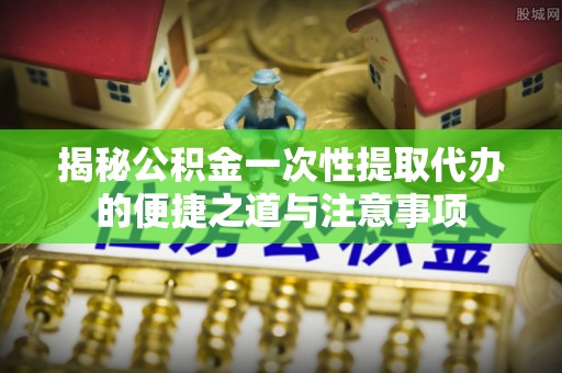 平房揭秘公积金一次性提取代办的便捷之道与注意事项