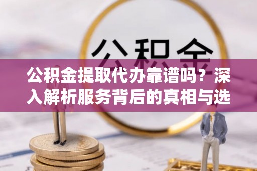 平房公积金提取代办靠谱吗？深入解析服务背后的真相与选择指南