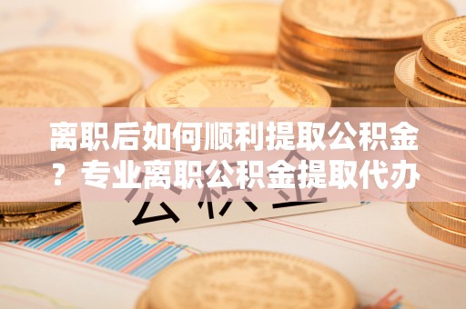 平房离职后如何顺利提取公积金？专业离职公积金提取代办服务指南