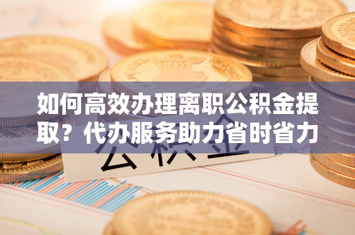 平房如何高效办理离职公积金提取？代办服务助力省时省力