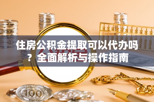 平房住房公积金提取可以代办吗？全面解析与操作指南