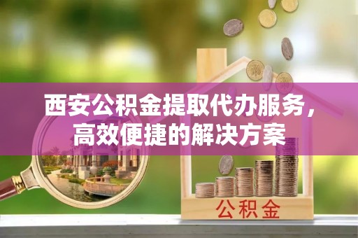 平房西安公积金提取代办服务，高效便捷的解决方案