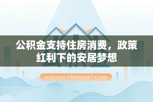 平房公积金支持住房消费，政策红利下的安居梦想