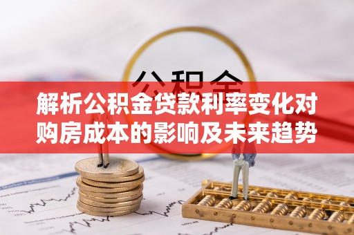 平房解析公积金贷款利率变化对购房成本的影响及未来趋势