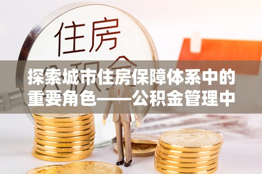 平房探索城市住房保障体系中的重要角色——公积金管理中心