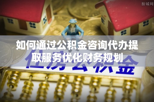 平房如何通过公积金咨询代办提取服务优化财务规划