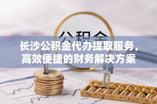平房长沙公积金代办提取服务，高效便捷的财务解决方案