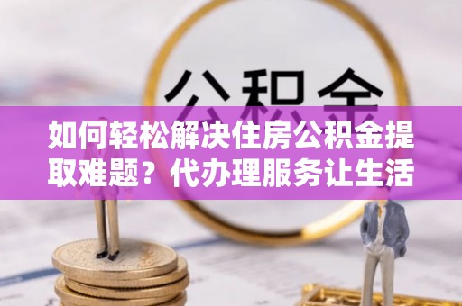 平房如何轻松解决住房公积金提取难题？代办理服务让生活更简单