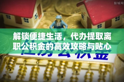 平房解锁便捷生活，代办提取离职公积金的高效攻略与贴心建议