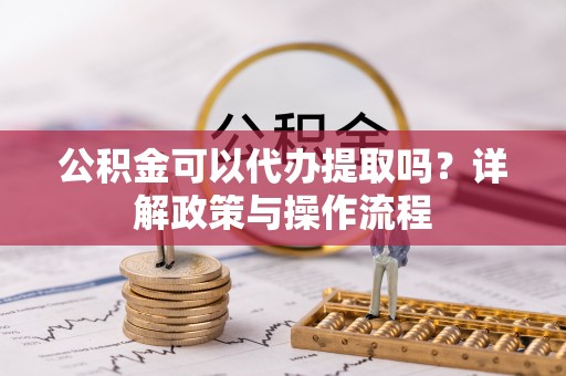 平房公积金可以代办提取吗？详解政策与操作流程