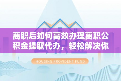 平房离职后如何高效办理离职公积金提取代办，轻松解决你的后顾之忧
