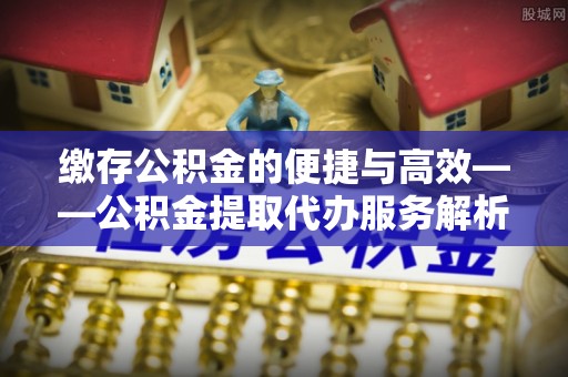 平房缴存公积金的便捷与高效——公积金提取代办服务解析