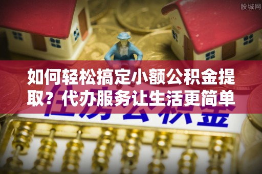 平房如何轻松搞定小额公积金提取？代办服务让生活更简单