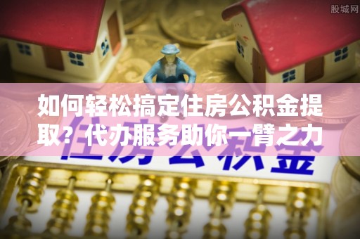 平房如何轻松搞定住房公积金提取？代办服务助你一臂之力