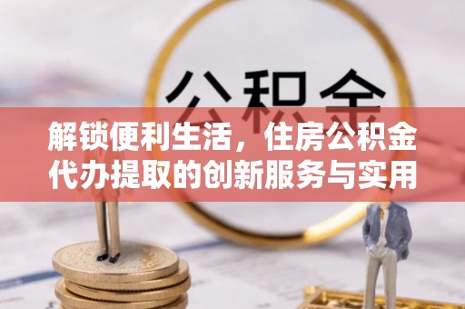 平房解锁便利生活，住房公积金代办提取的创新服务与实用指南