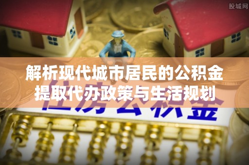 平房解析现代城市居民的公积金提取代办政策与生活规划