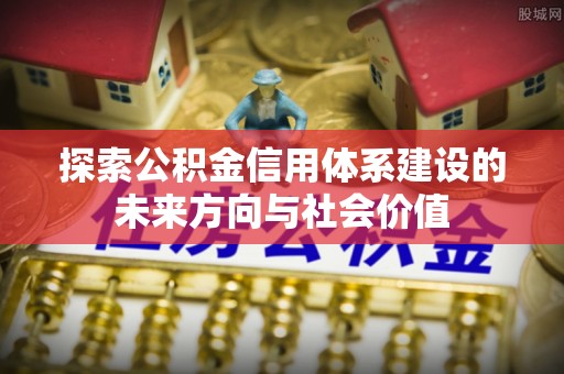 平房探索公积金信用体系建设的未来方向与社会价值