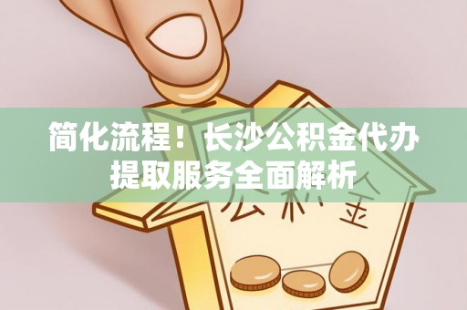 平房简化流程！长沙公积金代办提取服务全面解析