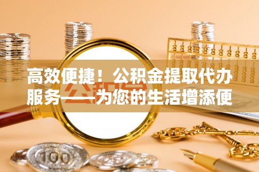 平房高效便捷！公积金提取代办服务——为您的生活增添便利