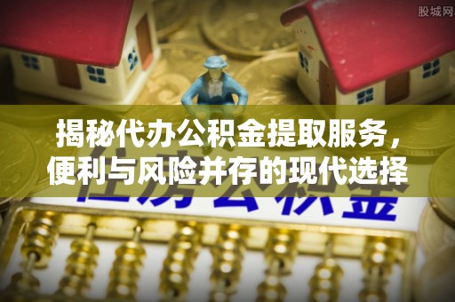 平房揭秘代办公积金提取服务，便利与风险并存的现代选择