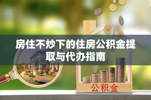 平房房住不炒下的住房公积金提取与代办指南