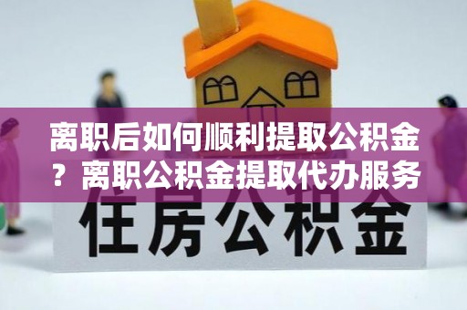 平房离职后如何顺利提取公积金？离职公积金提取代办服务全解析
